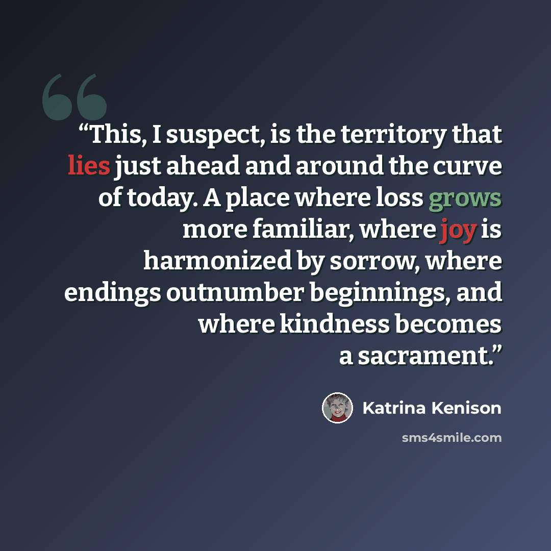 “This, I suspect, is the territory that lies just ahead and around the curve of today. A place where loss grows more familiar, where joy is harmonized by sorrow, where endings outnumber beginnings, and where kindness becomes a sacrament.” quote by Katrina Kenison