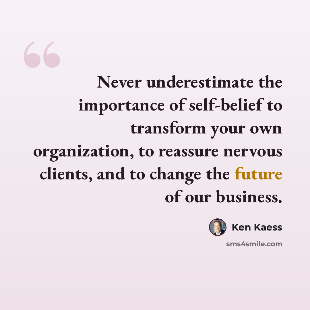 “Never underestimate the importance of self-belief to transform your own organization, to reassure nervous clients, and to change the future of our business.” quote by Ken Kaess