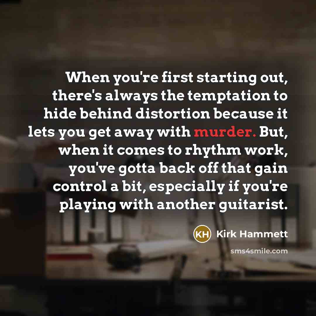 “When you're first starting out, there's always the temptation to hide behind distortion because it lets you get away with murder. But, when it comes to rhythm work, you've gotta back off that gain control a bit, especially if you're playing with another guitarist.” quote by Kirk Hammett