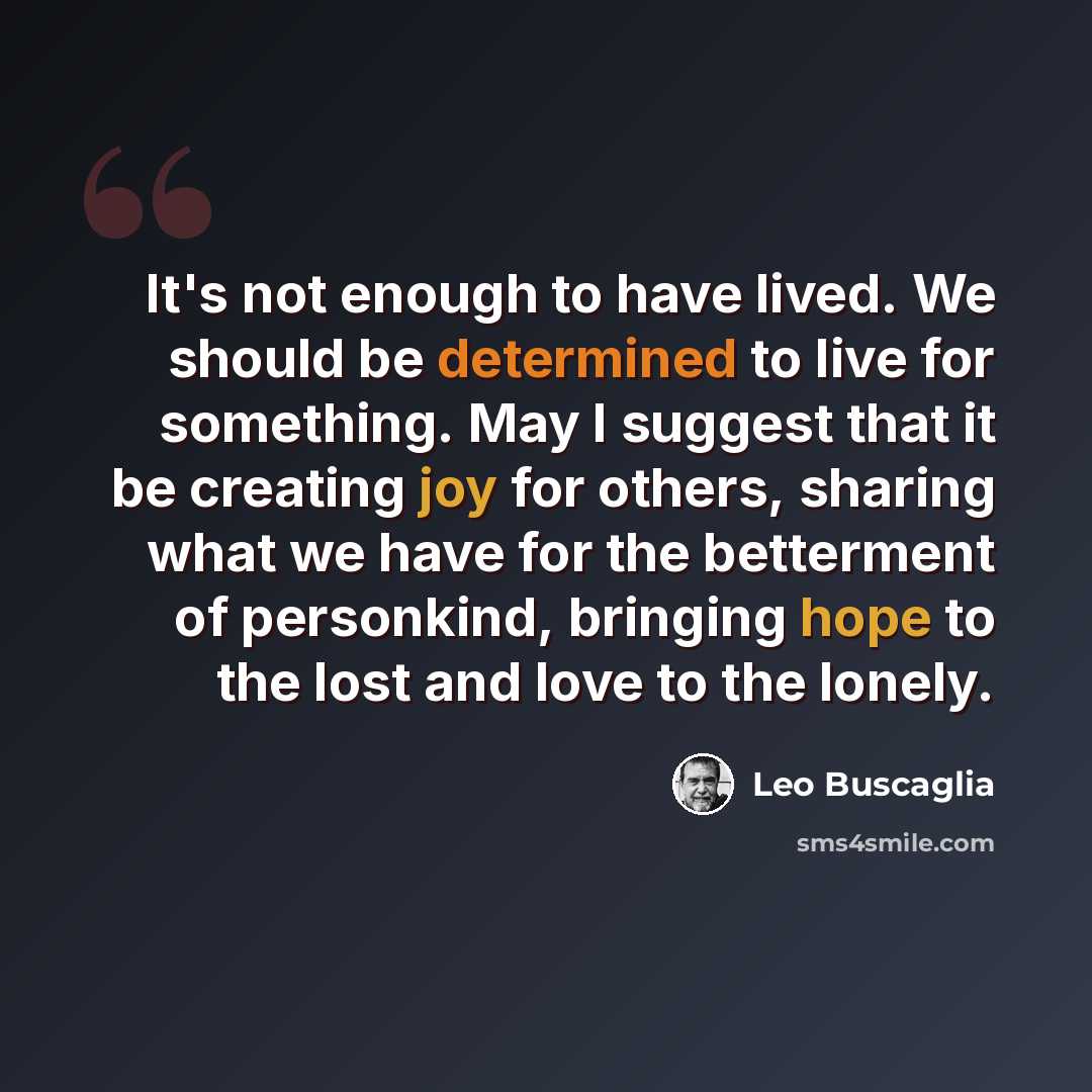“It's not enough to have lived. We should be determined to live for something. May I suggest that it be creating joy for others, sharing what we have for the betterment of personkind, bringing hope to the lost and love to the lonely.” quote by Leo Buscaglia