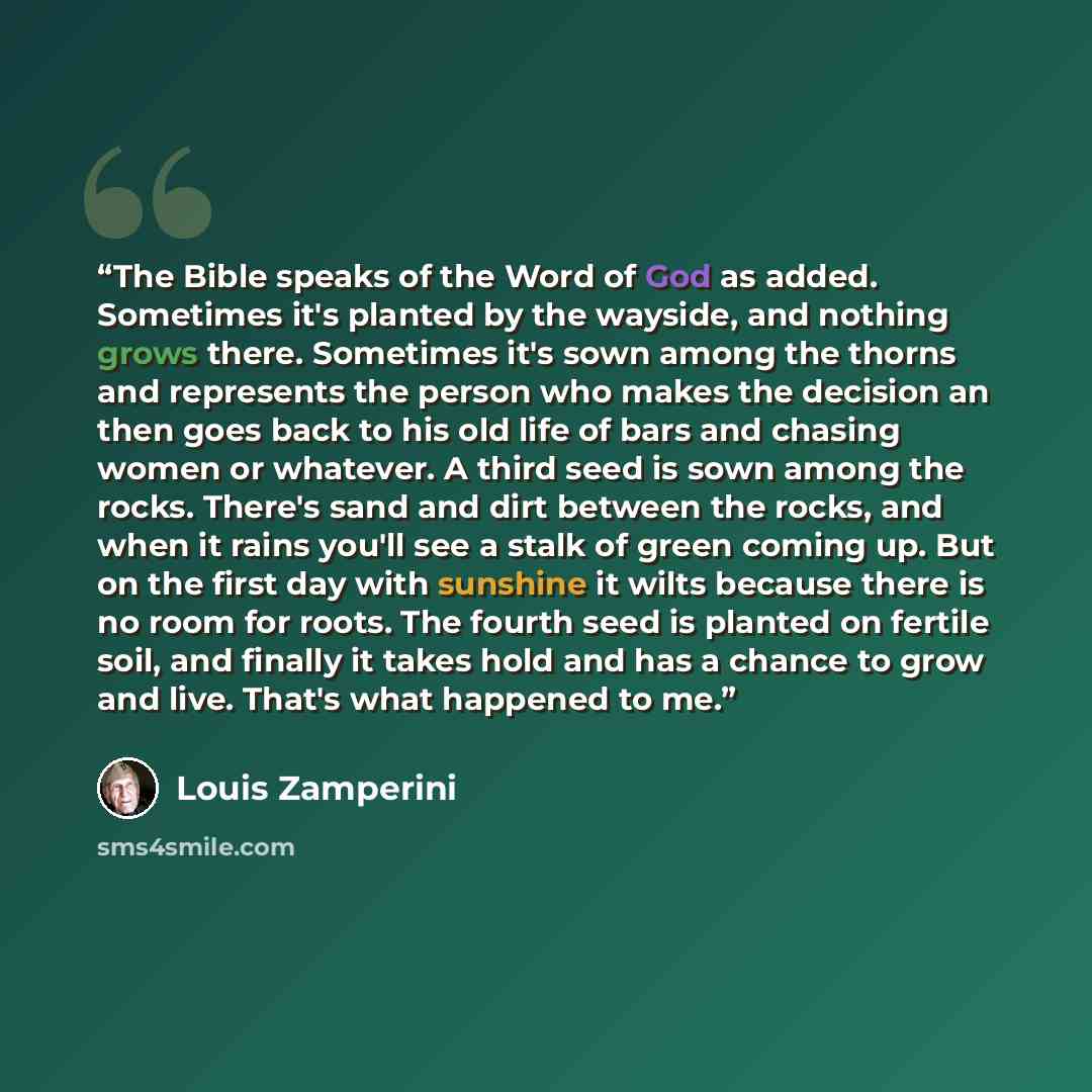 “The Bible speaks of the Word of God as added. Sometimes it's planted by the wayside, and nothing grows there. Sometimes it's sown among the thorns and represents the person who makes the decision an then goes back to his old life of bars and chasing women or whatever. A third seed is sown among…” quote by Louis Zamperini