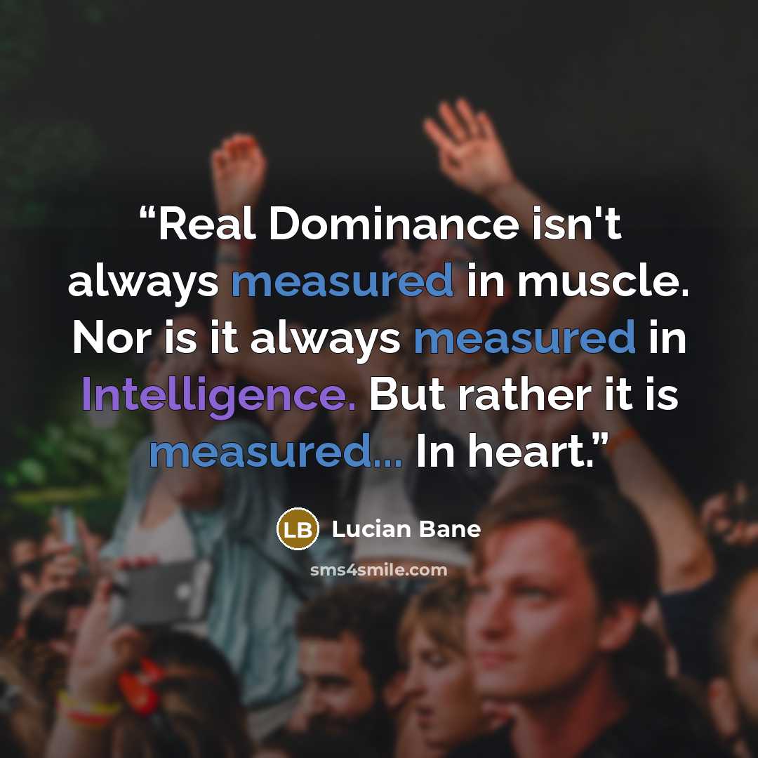 “Real Dominance isn't always measured in muscle. Nor is it always measured in Intelligence. But rather it is measured... In heart.” quote by Lucian Bane