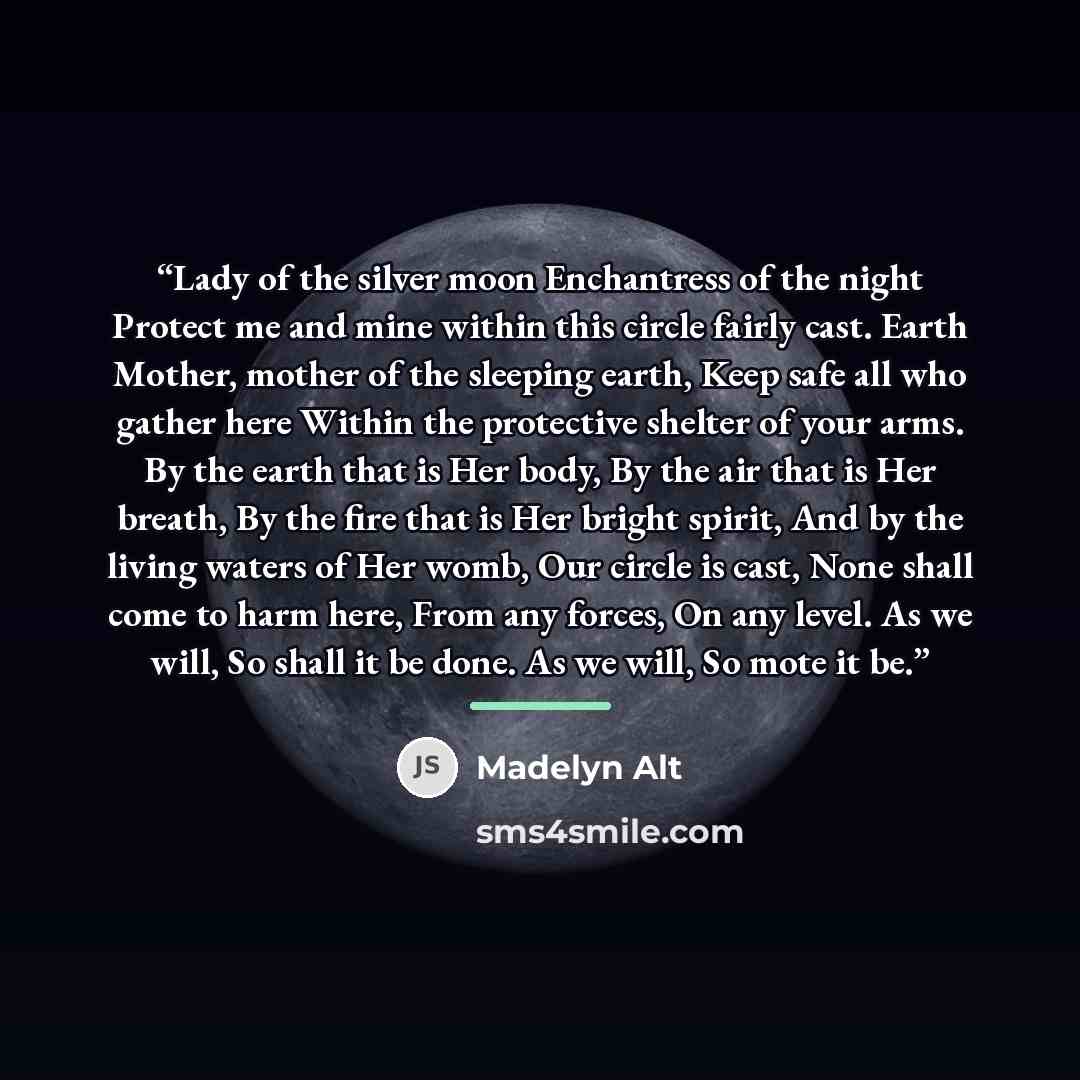 “Lady of the silver moon Enchantress of the night Protect me and mine within this circle fairly cast. Earth Mother, mother of the sleeping earth, Keep safe all who gather here Within the protective shelter of your arms. By the earth that is Her body, By the air that is Her breath, By the fire that…” quote by Madelyn Alt