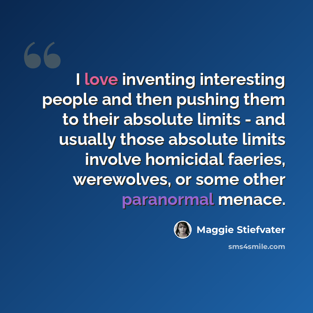 “I love inventing interesting people and then pushing them to their absolute limits - and usually those absolute limits involve homicidal faeries, werewolves, or some other paranormal menace.” quote by Maggie Stiefvater