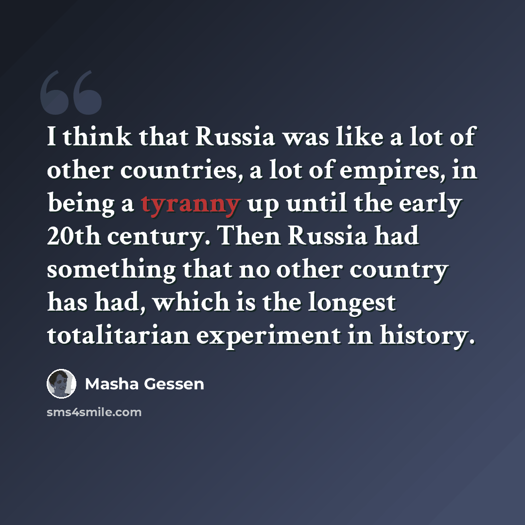 “I think that Russia was like a lot of other countries, a lot of empires, in being a tyranny up until the early 20th century. Then Russia had something that no other country has had, which is the longest totalitarian experiment in history.” quote by Masha Gessen