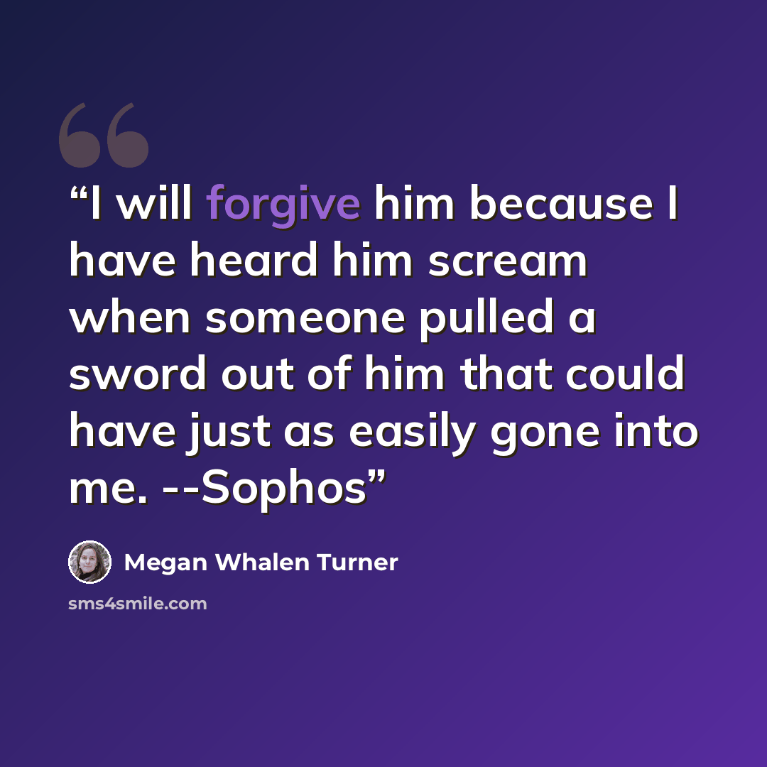 “I will forgive him because I have heard him scream when someone pulled a sword out of him that could have just as easily gone into me. --Sophos” quote by Megan Whalen Turner