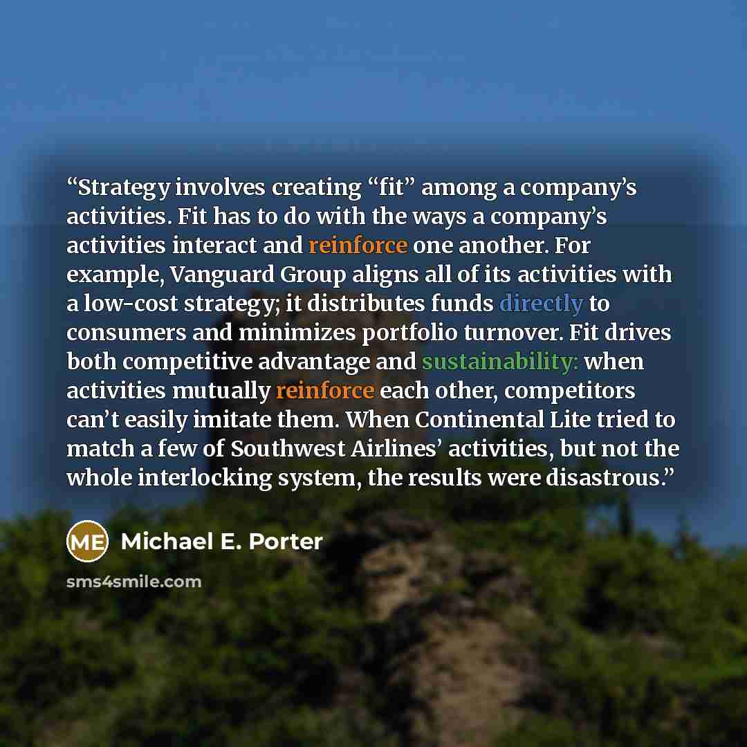 “Strategy involves creating “fit” among a company’s activities. Fit has to do with the ways a company’s activities interact and reinforce one another. For example, Vanguard Group aligns all of its activities with a low-cost strategy; it distributes funds directly to consumers and minimizes…” quote by Michael E. Porter