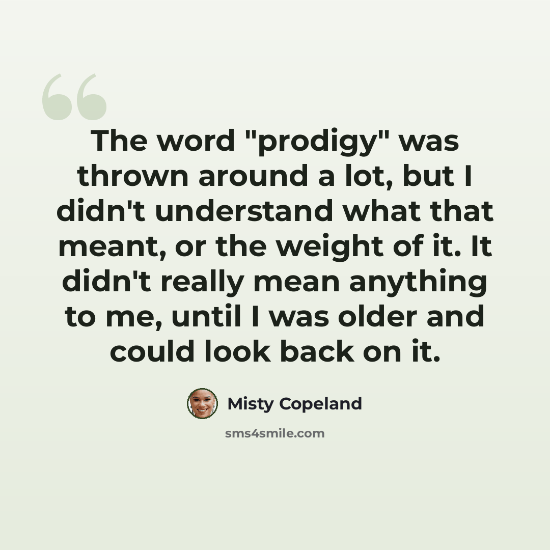 “The word "prodigy" was thrown around a lot, but I didn't understand what that meant, or the weight of it. It didn't really mean anything to me, until I was older and could look back on it.” quote by Misty Copeland
