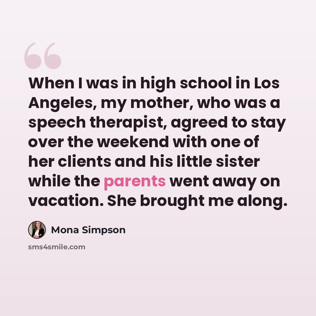 “When I was in high school in Los Angeles, my mother, who was a speech therapist, agreed to stay over the weekend with one of her clients and his little sister while the parents went away on vacation. She brought me along.” quote by Mona Simpson