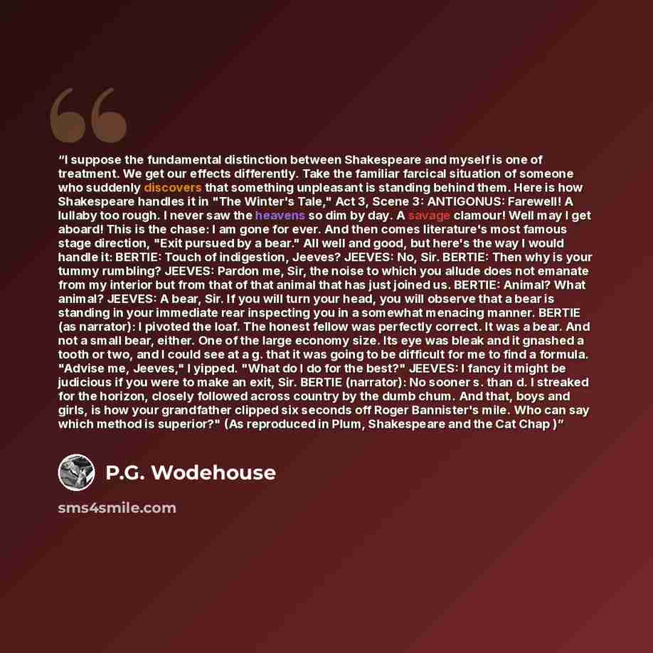 “I suppose the fundamental distinction between Shakespeare and myself is one of treatment. We get our effects differently. Take the familiar farcical situation of someone who suddenly discovers that something unpleasant is standing behind them. Here is how Shakespeare handles it in "The Winter's…” quote by P.G. Wodehouse