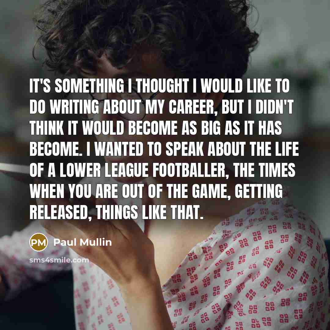 “It's something I thought I would like to do writing about my career, but I didn't think it would become as big as it has become. I wanted to speak about the life of a lower league footballer, the times when you are out of the game, getting released, things like that.” quote by Paul Mullin