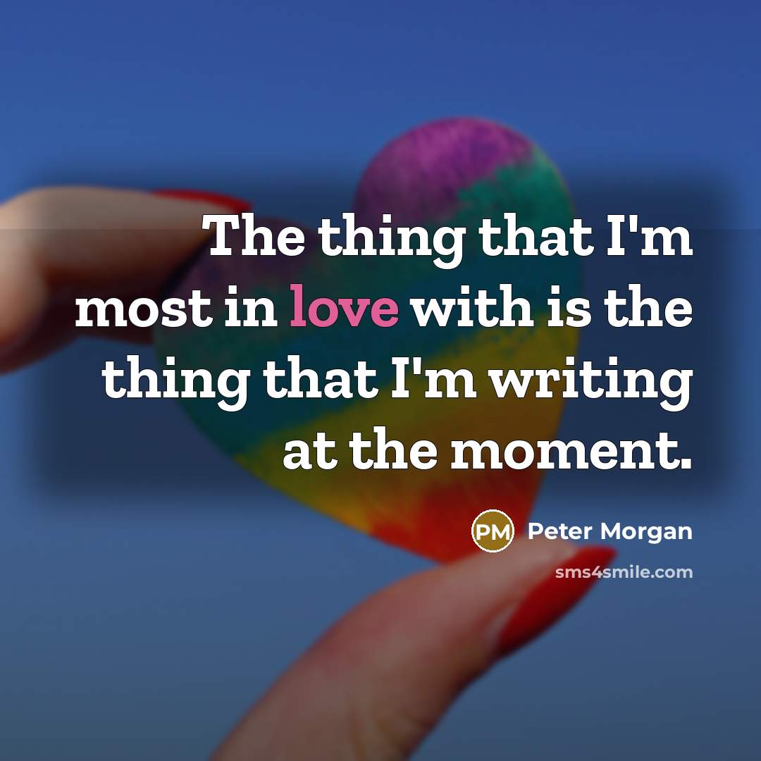 “The thing that I'm most in love with is the thing that I'm writing at the moment.” quote by Peter Morgan