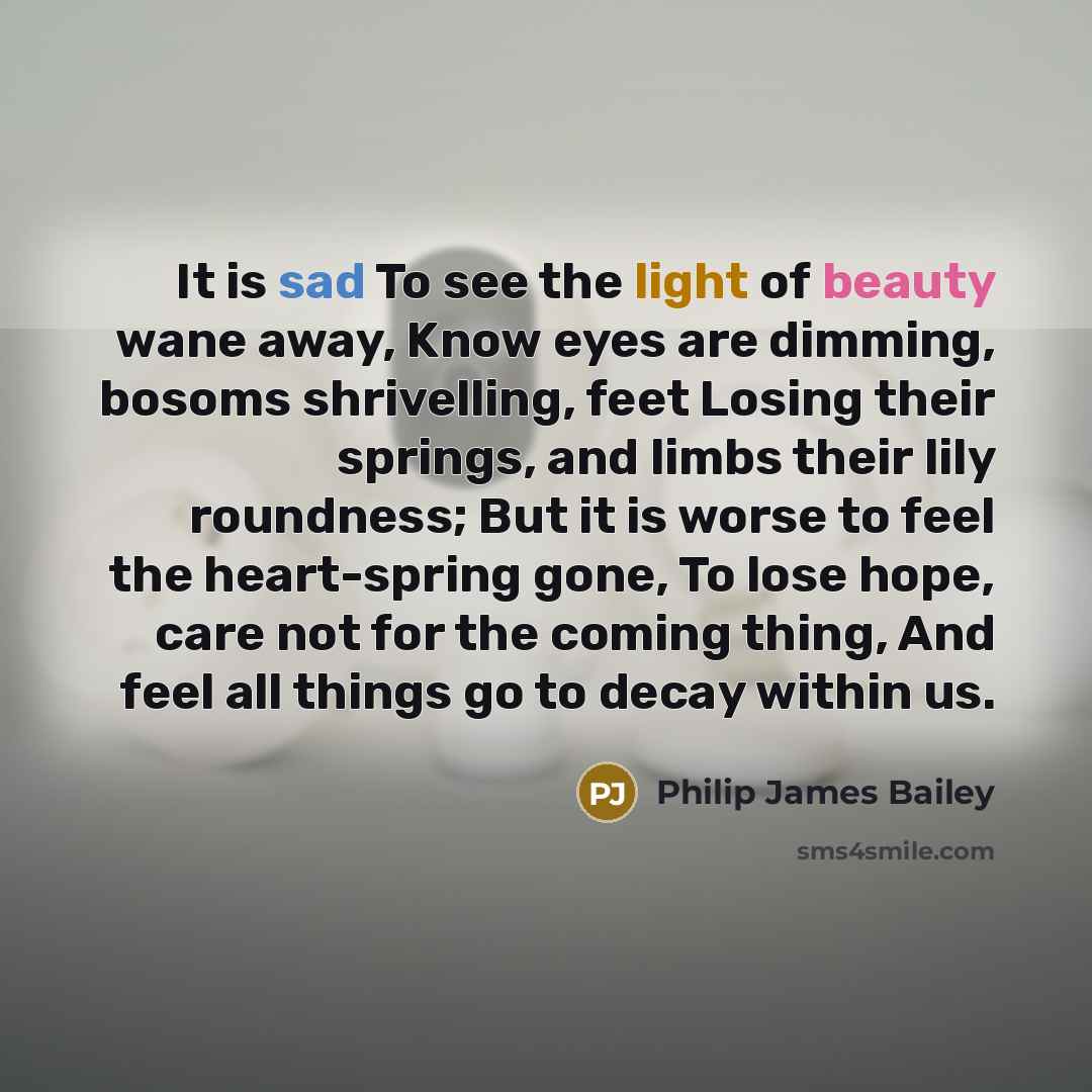 “It is sad To see the light of beauty wane away, Know eyes are dimming, bosoms shrivelling, feet Losing their springs, and limbs their lily roundness; But it is worse to feel the heart-spring gone, To lose hope, care not for the coming thing, And feel all things go to decay within us.” quote by Philip James Bailey