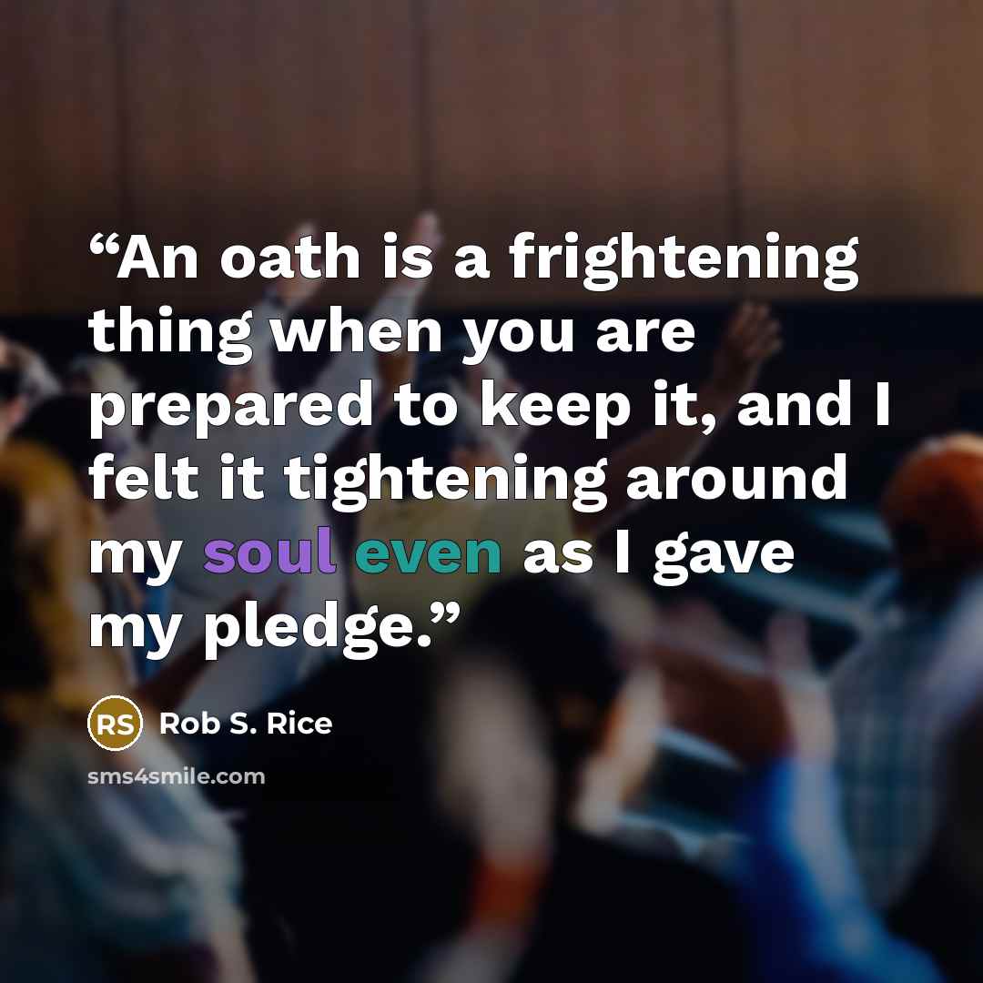 “An oath is a frightening thing when you are prepared to keep it, and I felt it tightening around my soul even as I gave my pledge.” quote by Rob S. Rice