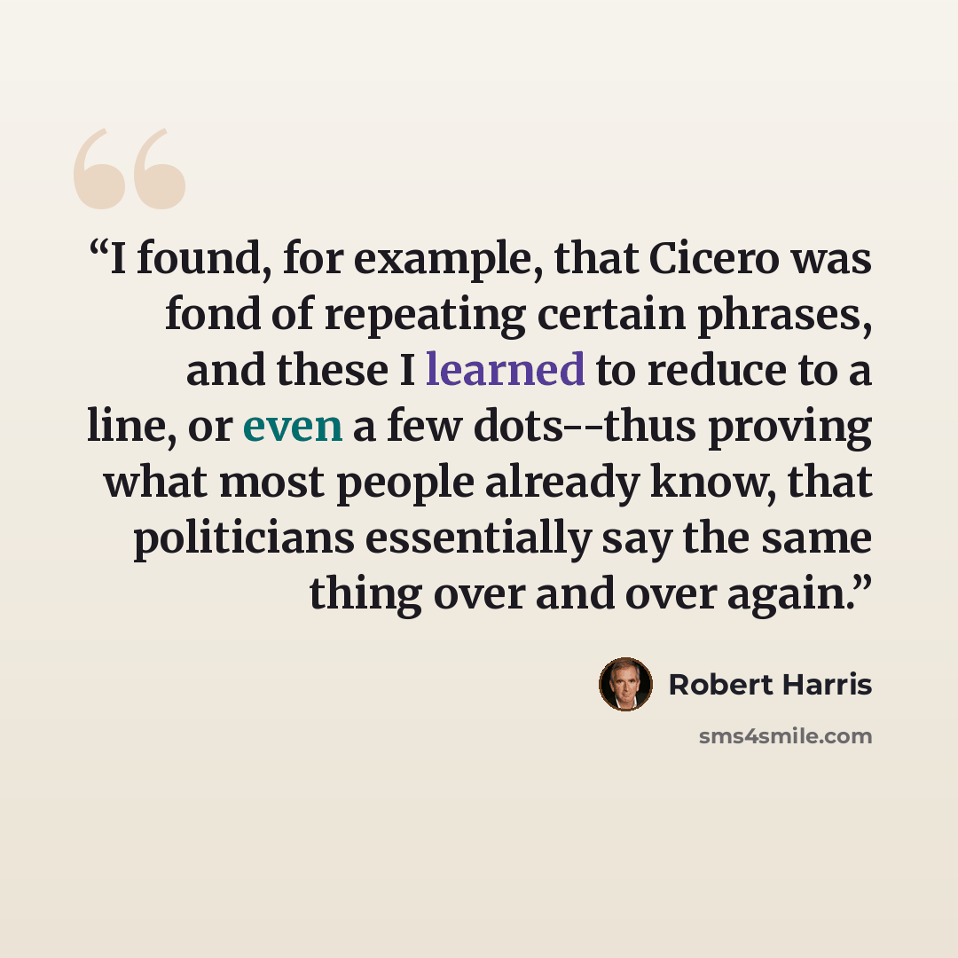 “I found, for example, that Cicero was fond of repeating certain phrases, and these I learned to reduce to a line, or even a few dots--thus proving what most people already know, that politicians essentially say the same thing over and over again.” quote by Robert Harris