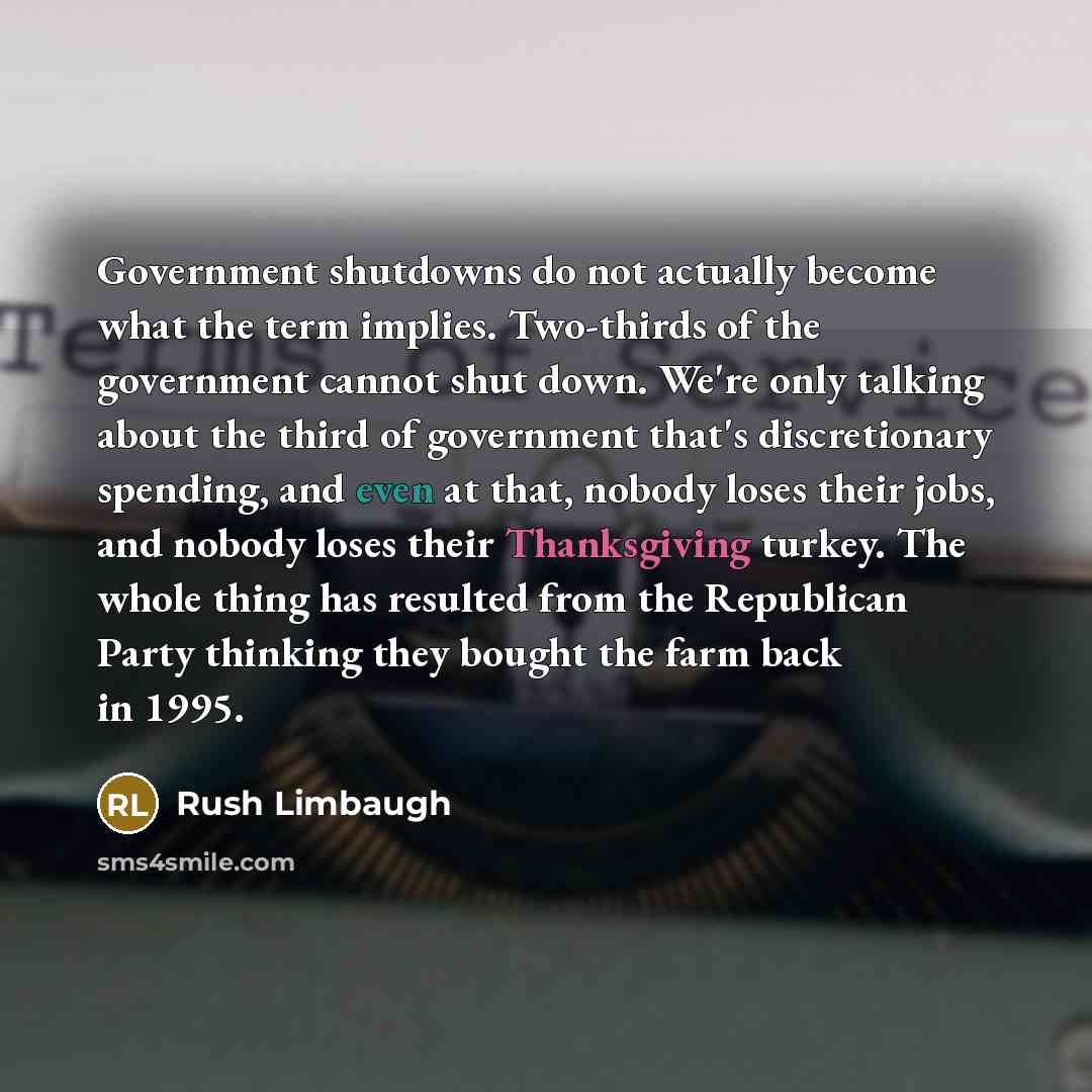 “Government shutdowns do not actually become what the term implies. Two-thirds of the government cannot shut down. We're only talking about the third of government that's discretionary spending, and even at that, nobody loses their jobs, and nobody loses their Thanksgiving turkey. The whole thing…” quote by Rush Limbaugh