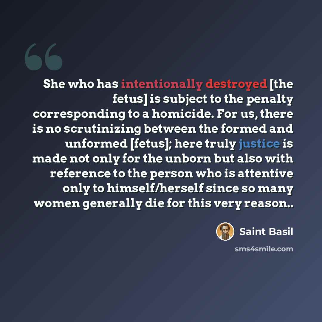 “She who has intentionally destroyed [the fetus] is subject to the penalty corresponding to a homicide. For us, there is no scrutinizing between the formed and unformed [fetus]; here truly justice is made not only for the unborn but also with reference to the person who is attentive only to…” quote by Saint Basil
