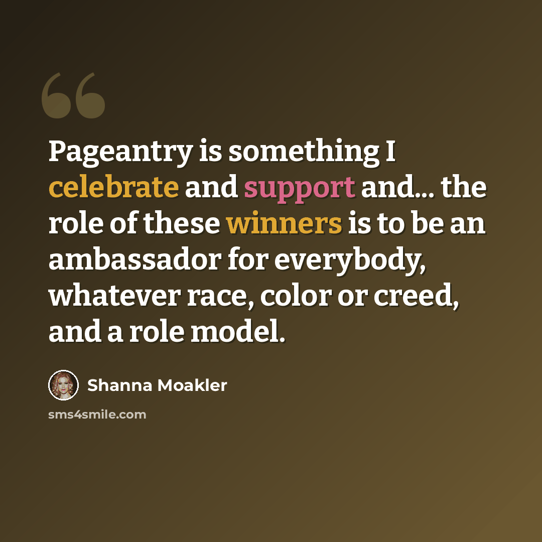 “Pageantry is something I celebrate and support and... the role of these winners is to be an ambassador for everybody, whatever race, color or creed, and a role model.” quote by Shanna Moakler