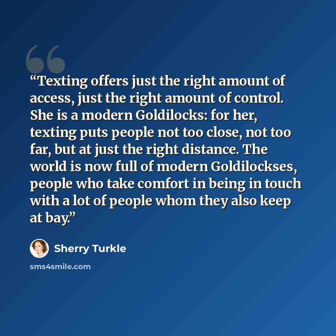 “Texting offers just the right amount of access, just the right amount of control. She is a modern Goldilocks: for her, texting puts people not too close, not too far, but at just the right distance. The world is now full of modern Goldilockses, people who take comfort in being in touch with a lot…” quote by Sherry Turkle