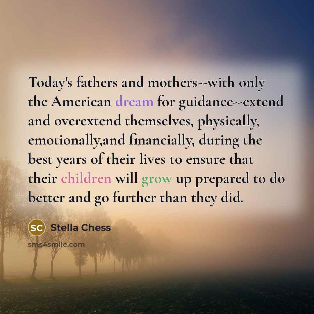 “Today's fathers and mothers--with only the American dream for guidance--extend and overextend themselves, physically, emotionally,and financially, during the best years of their lives to ensure that their children will grow up prepared to do better and go further than they did.” quote by Stella Chess