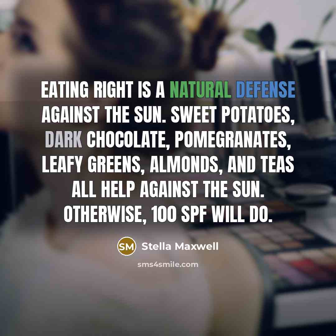 “Eating right is a natural defense against the sun. Sweet potatoes, dark chocolate, pomegranates, leafy greens, almonds, and teas all help against the sun. Otherwise, 100 SPF will do.” quote by Stella Maxwell