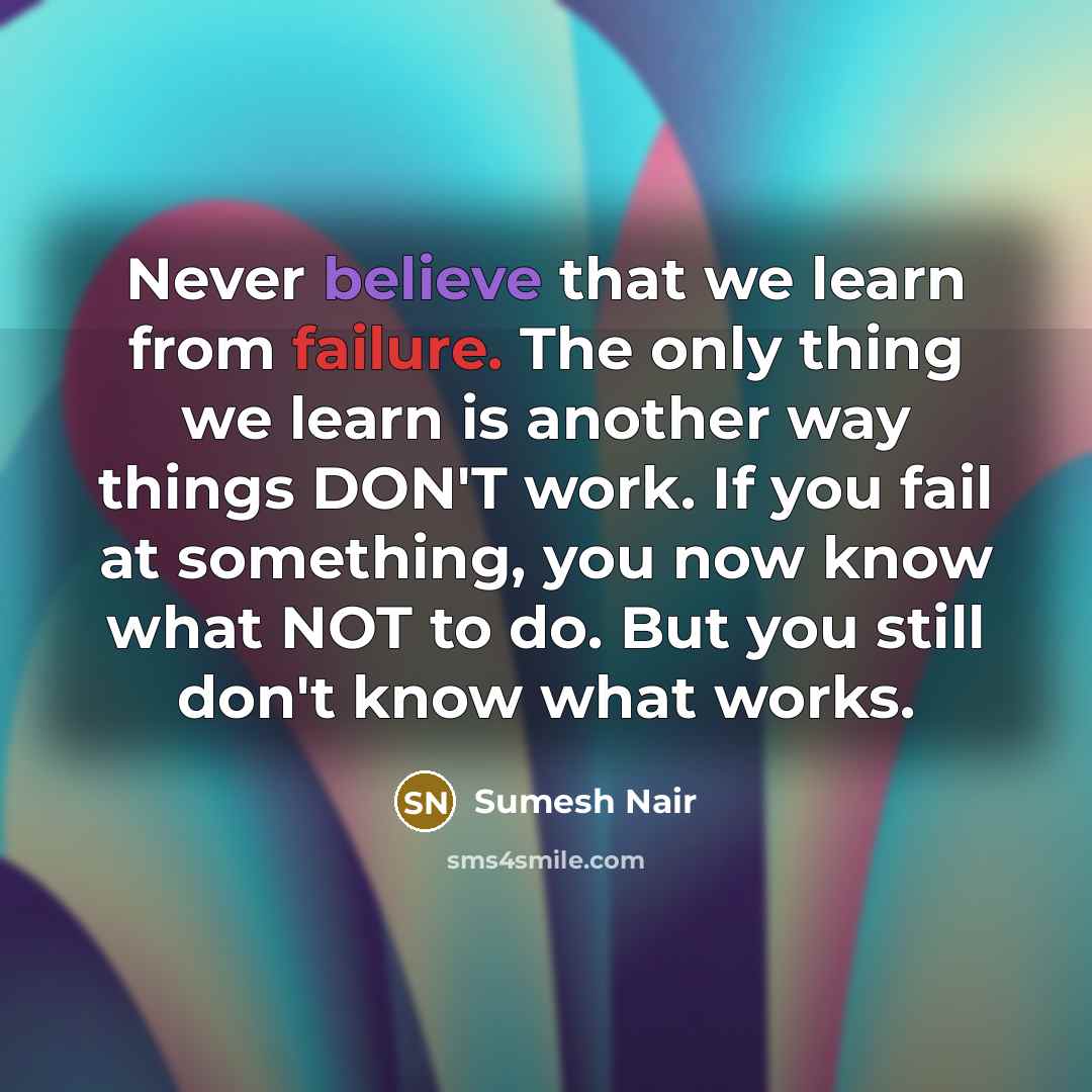 “Never believe that we learn from failure. The only thing we learn is another way things DON'T work. If you fail at something, you now know what NOT to do. But you still don't know what works.” quote by Sumesh Nair