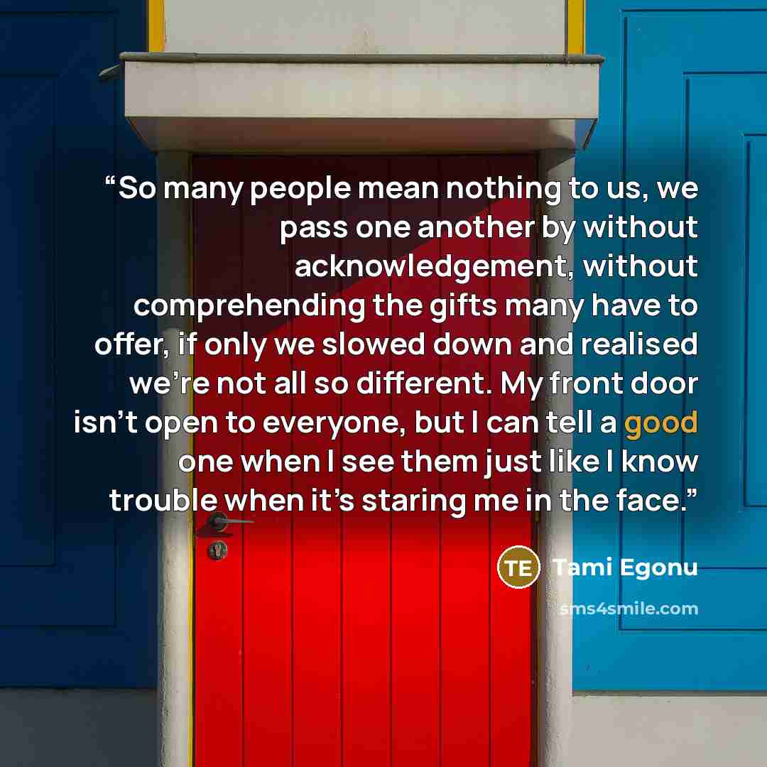 “So many people mean nothing to us, we pass one another by without acknowledgement, without comprehending the gifts many have to offer, if only we slowed down and realised we’re not all so different. My front door isn’t open to everyone, but I can tell a good one when I see them just like I know…” quote by Tami Egonu