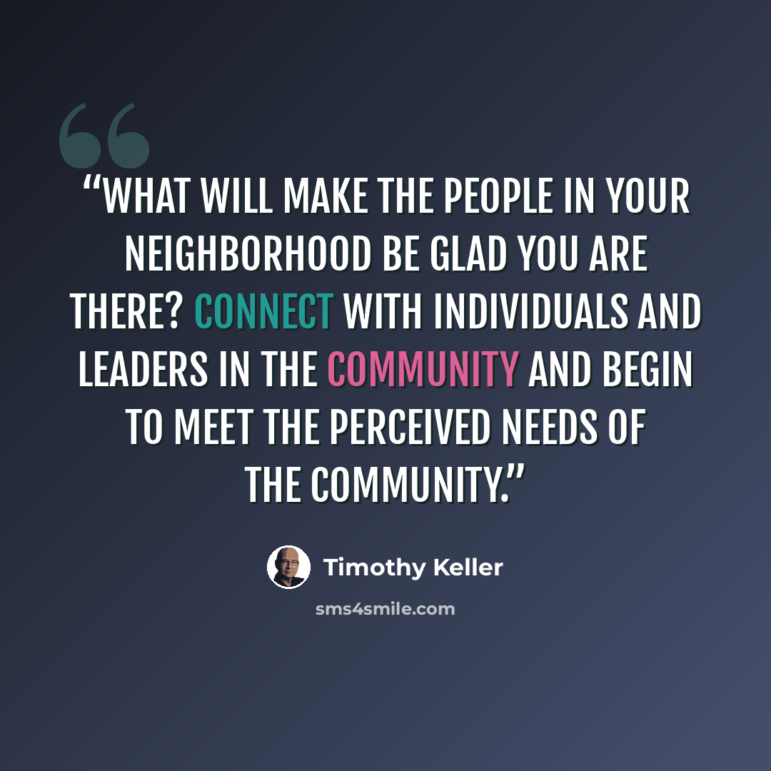 “What will make the people in your neighborhood be glad you are there? Connect with individuals and leaders in the community and begin to meet the perceived needs of the community.” quote by Timothy Keller