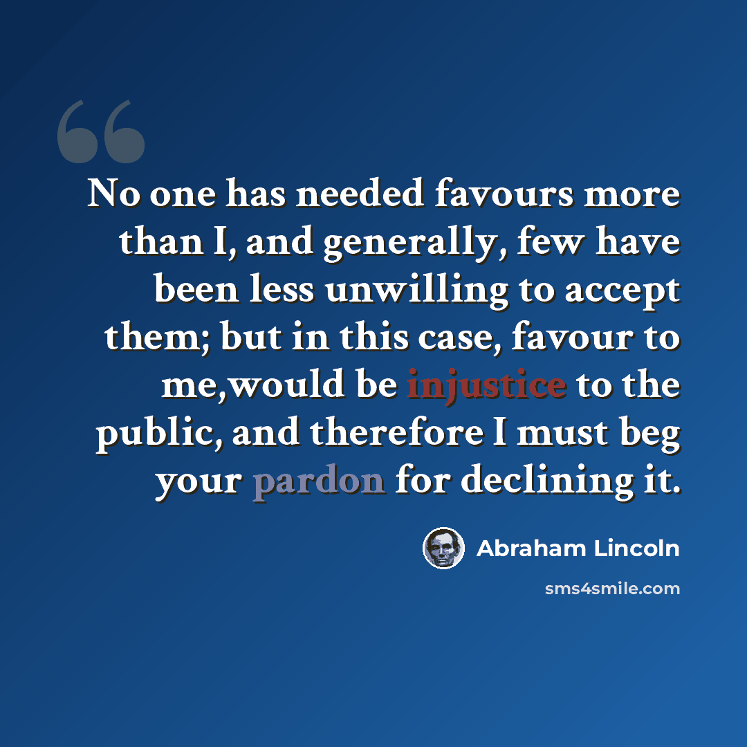 “No one has needed favours more than I, and generally, few have been less unwilling to accept them; but in this case, favour to me,would be injustice to the public, and therefore I must beg your pardon for declining it.” quote by Abraham Lincoln