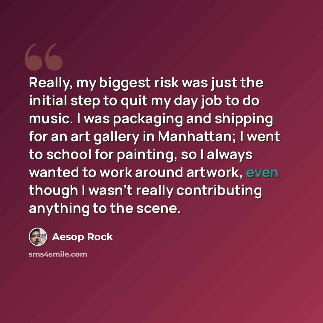 “Really, my biggest risk was just the initial step to quit my day job to do music. I was packaging and shipping for an art gallery in Manhattan; I went to school for painting, so I always wanted to work around artwork, even though I wasn't really contributing anything to the scene.” quote by Aesop Rock