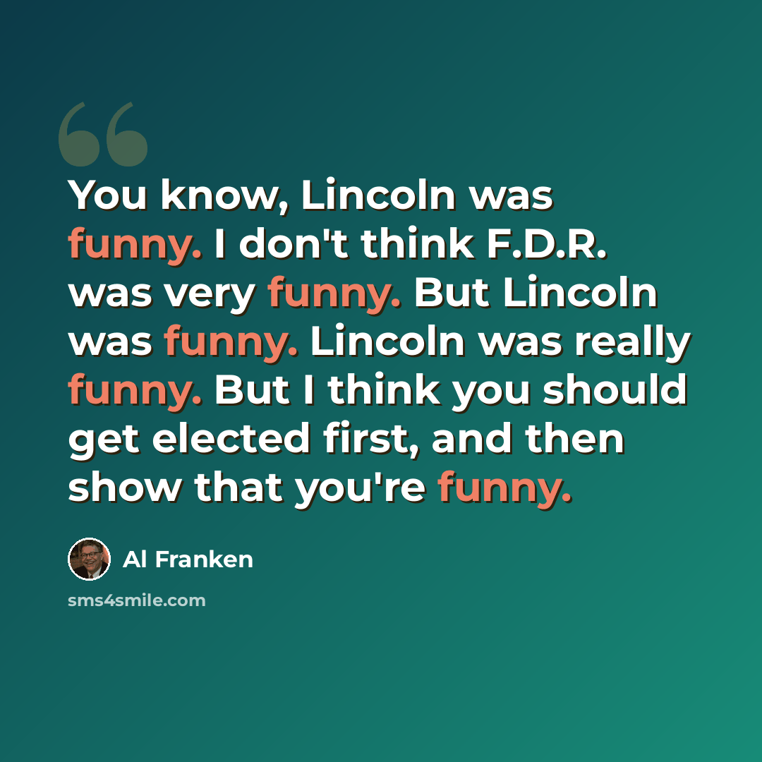 “You know, Lincoln was funny. I don't think F.D.R. was very funny. But Lincoln was funny. Lincoln was really funny. But I think you should get elected first, and then show that you're funny.” quote by Al Franken