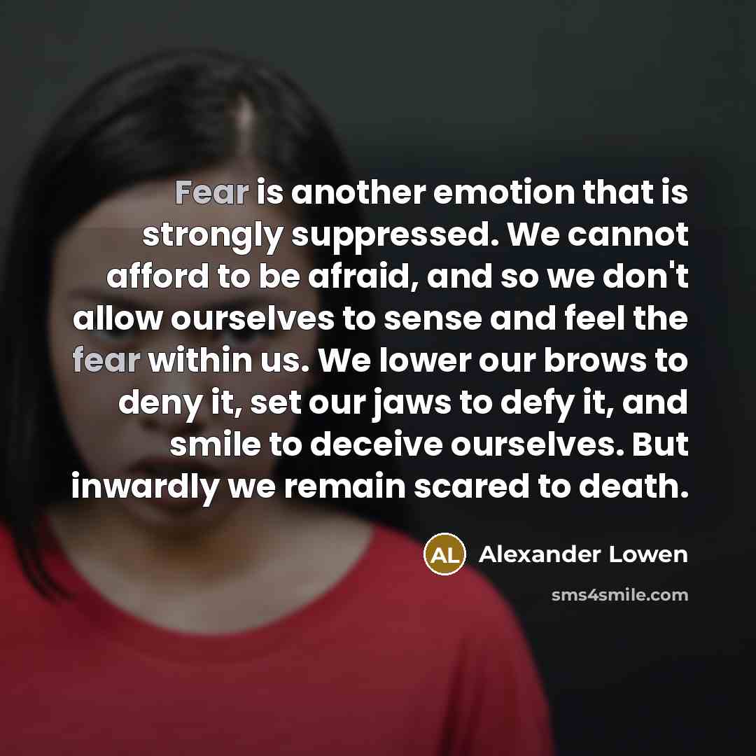 “Fear is another emotion that is strongly suppressed. We cannot afford to be afraid, and so we don't allow ourselves to sense and feel the fear within us. We lower our brows to deny it, set our jaws to defy it, and smile to deceive ourselves. But inwardly we remain scared to death.” quote by Alexander Lowen