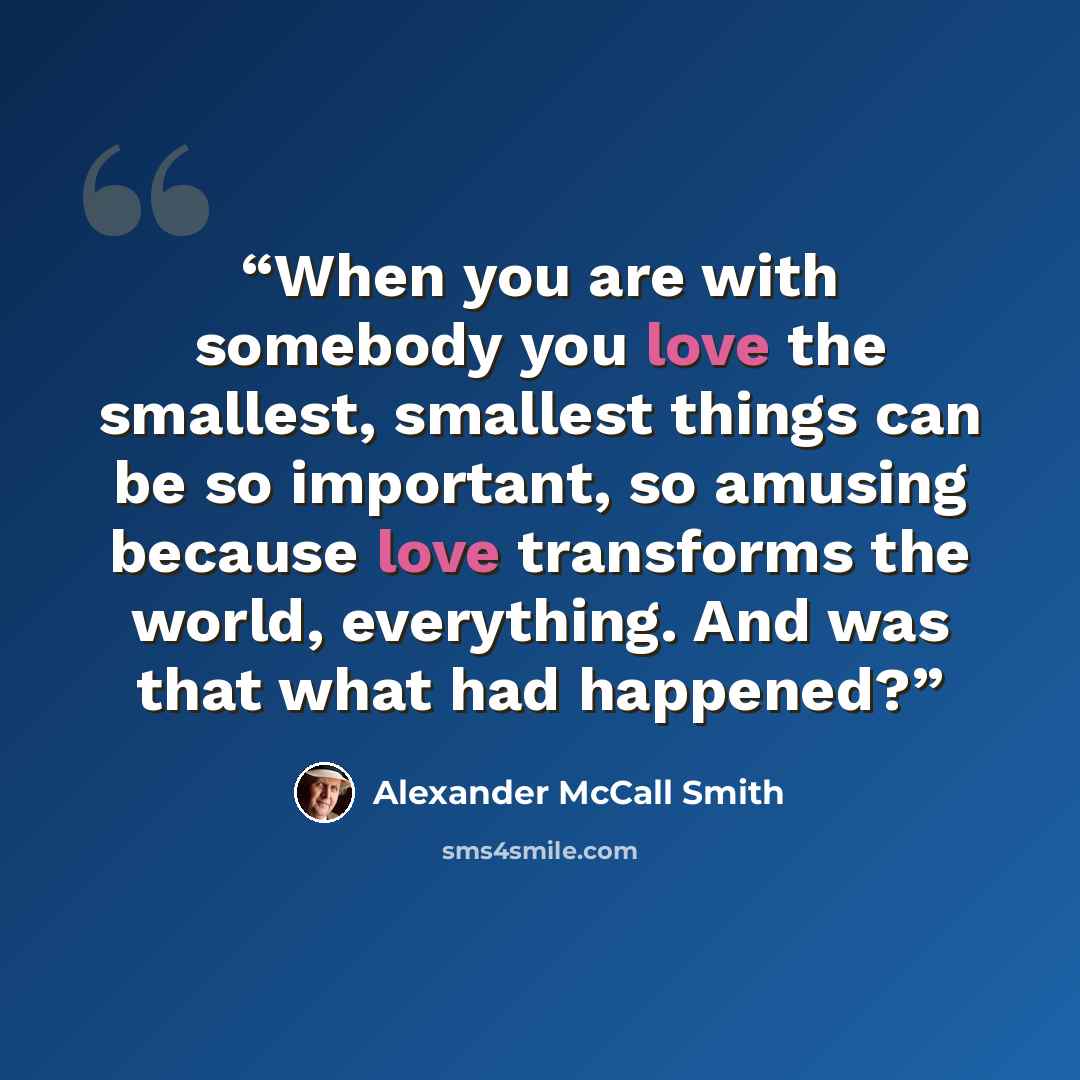 “When you are with somebody you love the smallest, smallest things can be so important, so amusing because love transforms the world, everything. And was that what had happened?” quote by Alexander McCall Smith