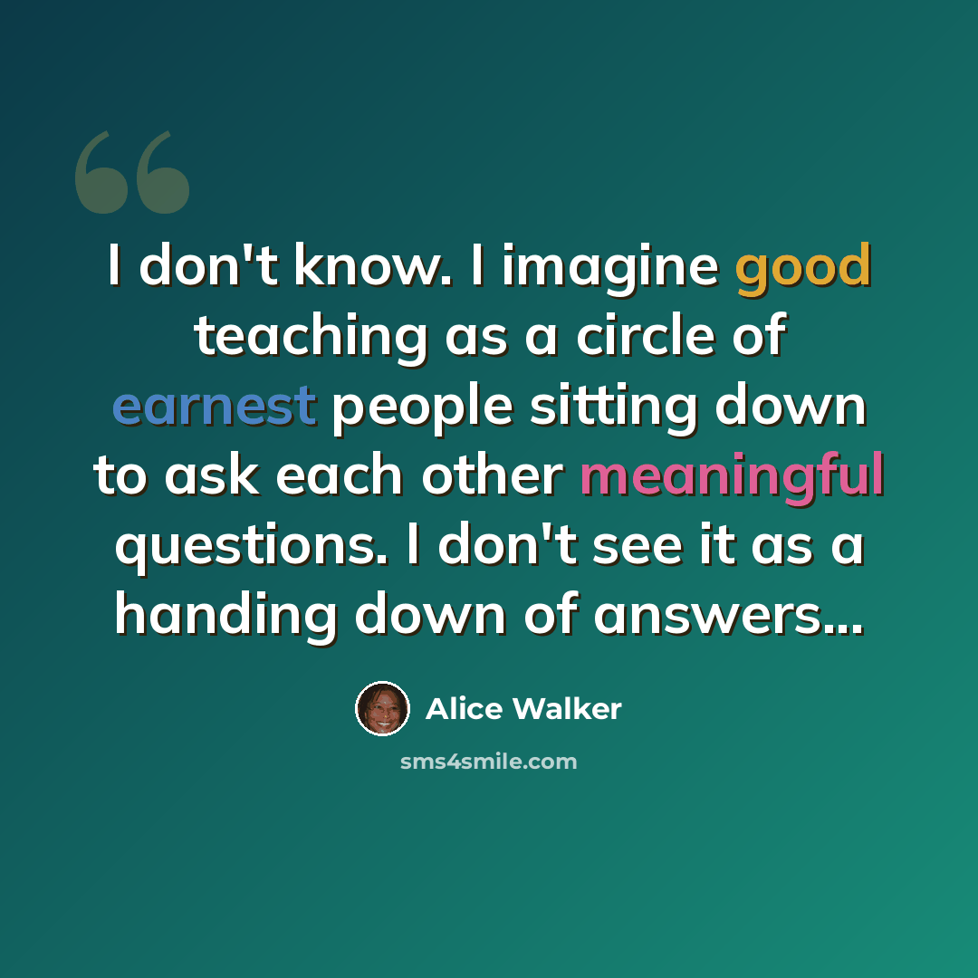 “I don't know. I imagine good teaching as a circle of earnest people sitting down to ask each other meaningful questions. I don't see it as a handing down of answers...” quote by Alice Walker