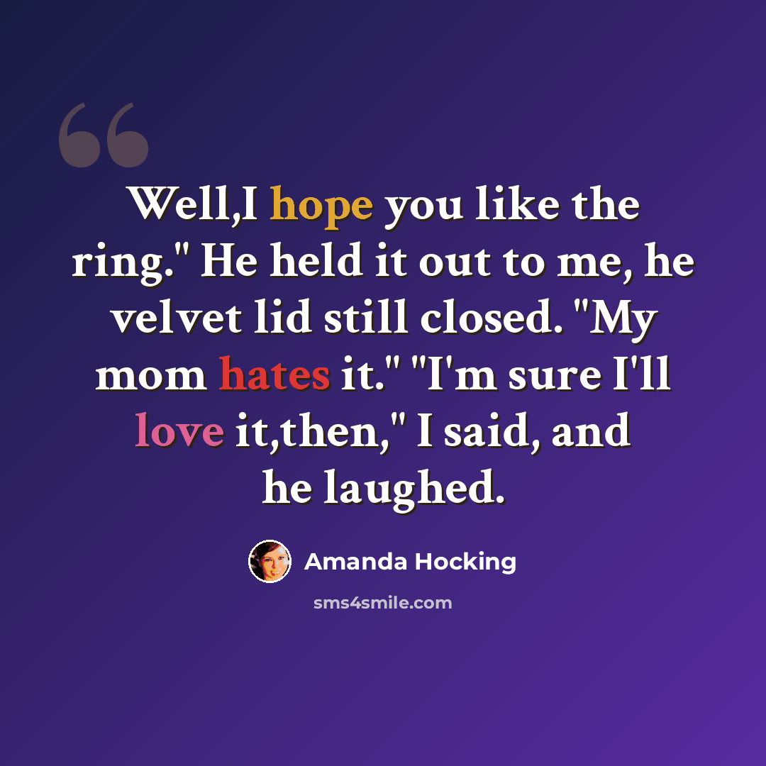 “Well,I hope you like the ring." He held it out to me, he velvet lid still closed. "My mom hates it." "I'm sure I'll love it,then," I said, and he laughed.” quote by Amanda Hocking