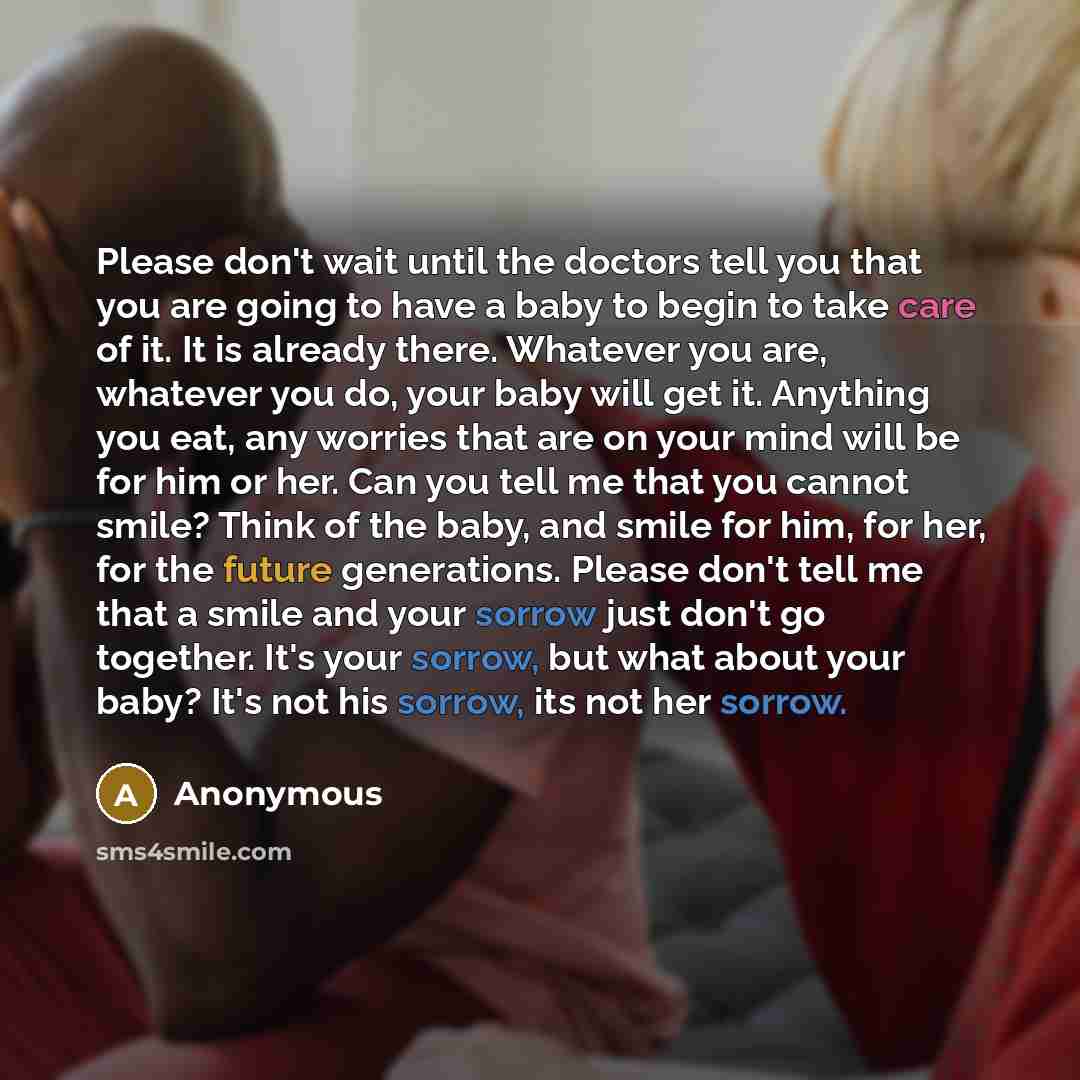 “Please don't wait until the doctors tell you that you are going to have a baby to begin to take care of it. It is already there. Whatever you are, whatever you do, your baby will get it. Anything you eat, any worries that are on your mind will be for him or her. Can you tell me that you cannot…” quote by Anonymous