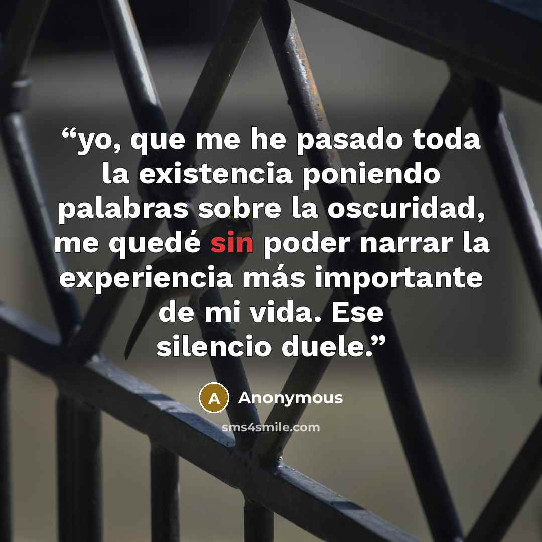 “yo, que me he pasado toda la existencia poniendo palabras sobre la oscuridad, me quedé sin poder narrar la experiencia más importante de mi vida. Ese silencio duele.” quote by Anonymous