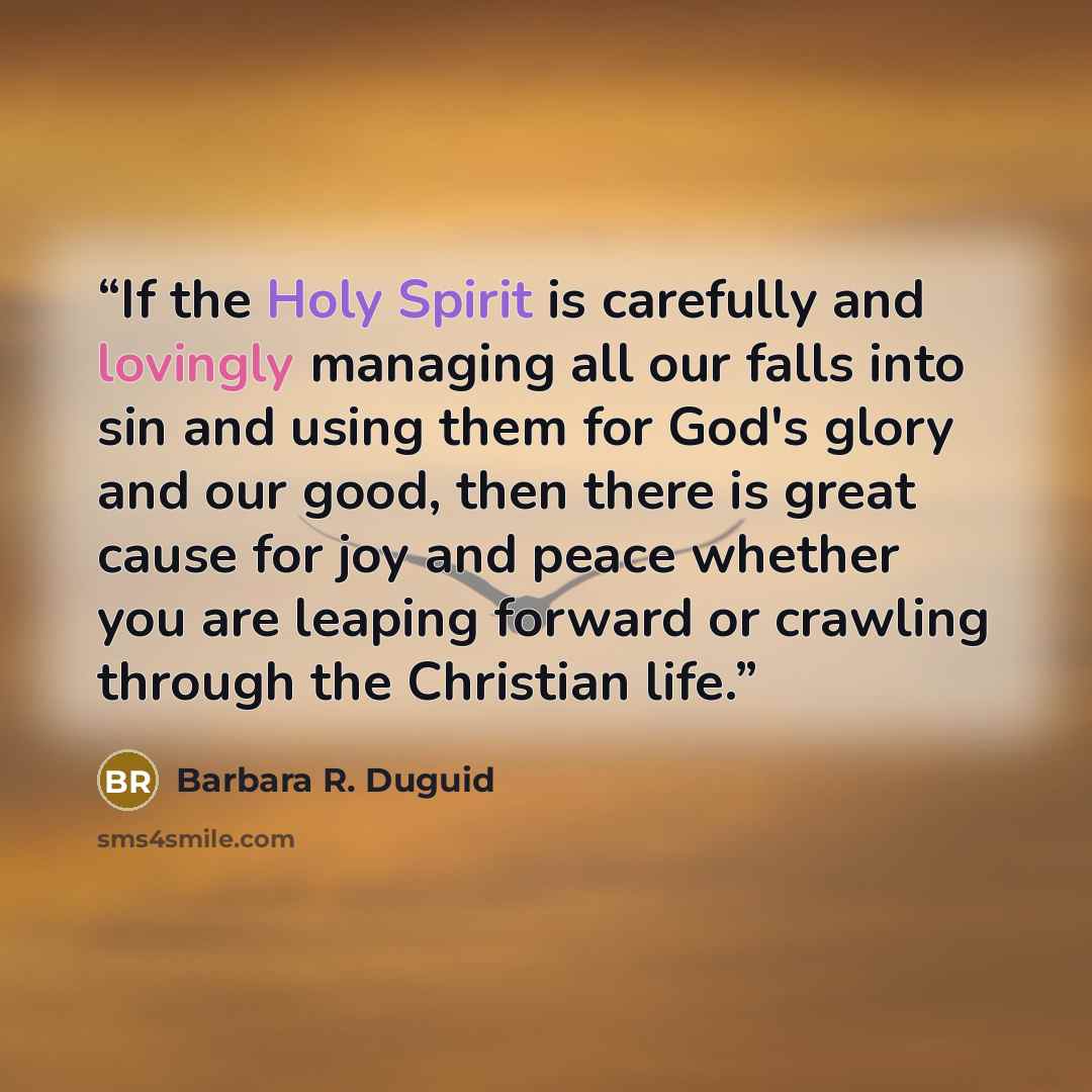“If the Holy Spirit is carefully and lovingly managing all our falls into sin and using them for God's glory and our good, then there is great cause for joy and peace whether you are leaping forward or crawling through the Christian life.” quote by Barbara R. Duguid