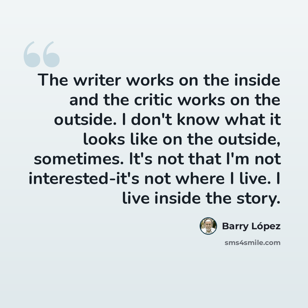 “The writer works on the inside and the critic works on the outside. I don't know what it looks like on the outside, sometimes. It's not that I'm not interested-it's not where I live. I live inside the story.” quote by Barry Lopez