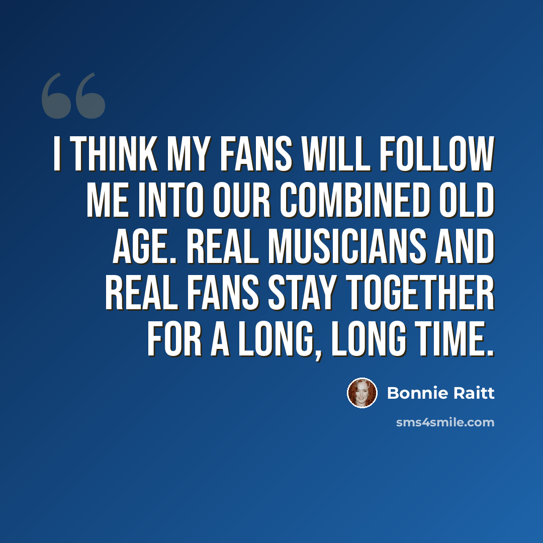 “I think my fans will follow me into our combined old age. Real musicians and real fans stay together for a long, long time.” quote by Bonnie Raitt