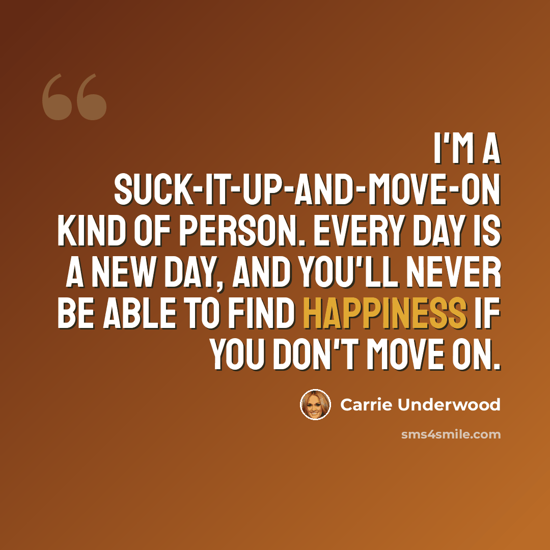 “I'm a suck-it-up-and-move-on kind of person. Every day is a new day, and you'll never be able to find happiness if you don't move on.” quote by Carrie Underwood