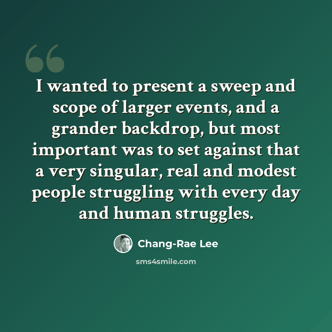 “I wanted to present a sweep and scope of larger events, and a grander backdrop, but most important was to set against that a very singular, real and modest people struggling with every day and human struggles.” quote by Chang-Rae Lee