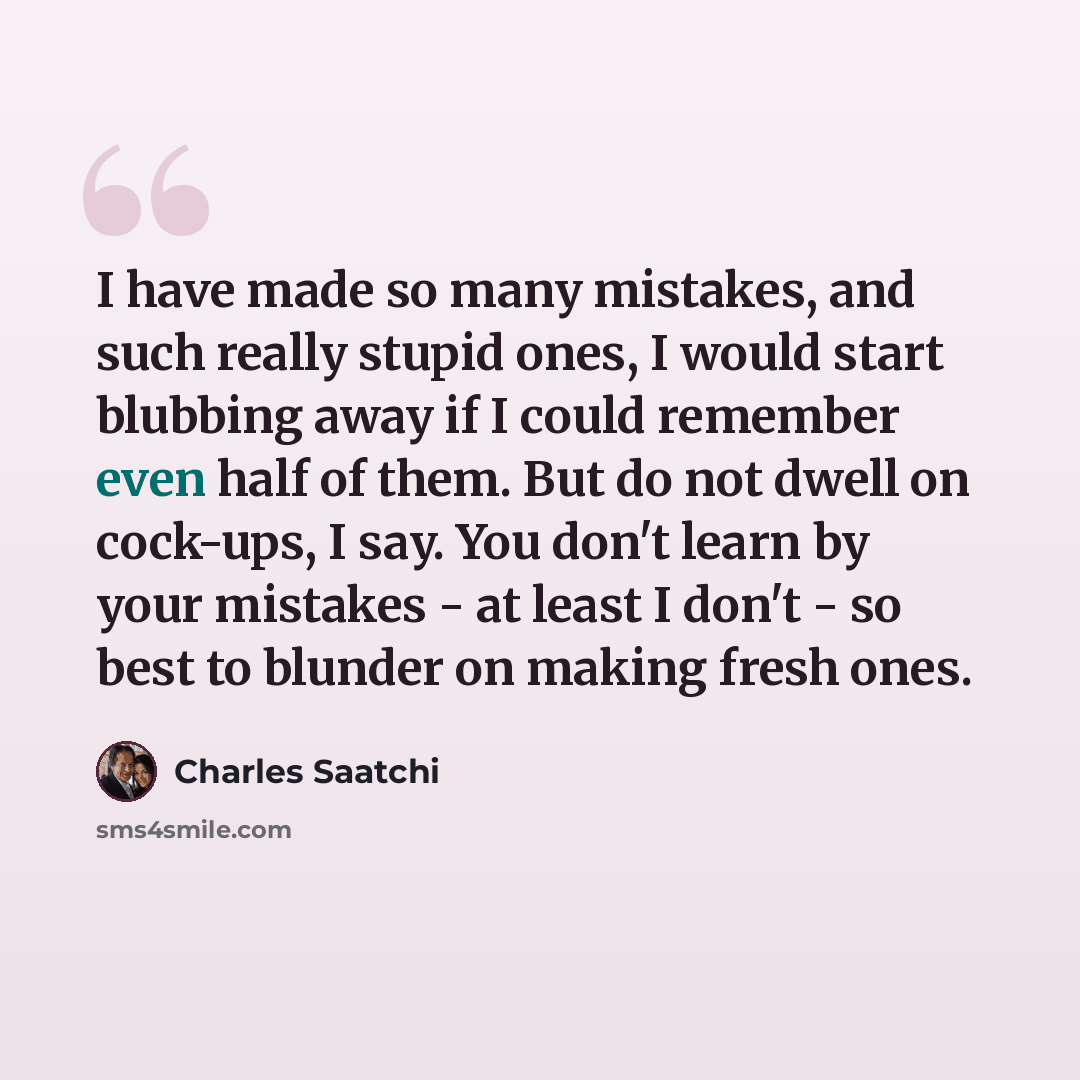 “I have made so many mistakes, and such really stupid ones, I would start blubbing away if I could remember even half of them. But do not dwell on cock-ups, I say. You don't learn by your mistakes - at least I don't - so best to blunder on making fresh ones.” quote by Charles Saatchi