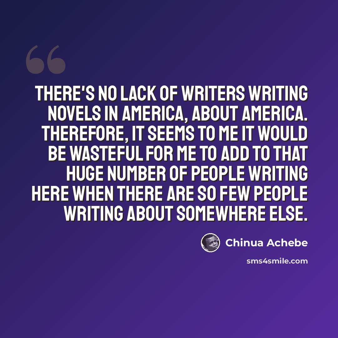 “There's no lack of writers writing novels in America, about America. Therefore, it seems to me it would be wasteful for me to add to that huge number of people writing here when there are so few people writing about somewhere else.” quote by Chinua Achebe