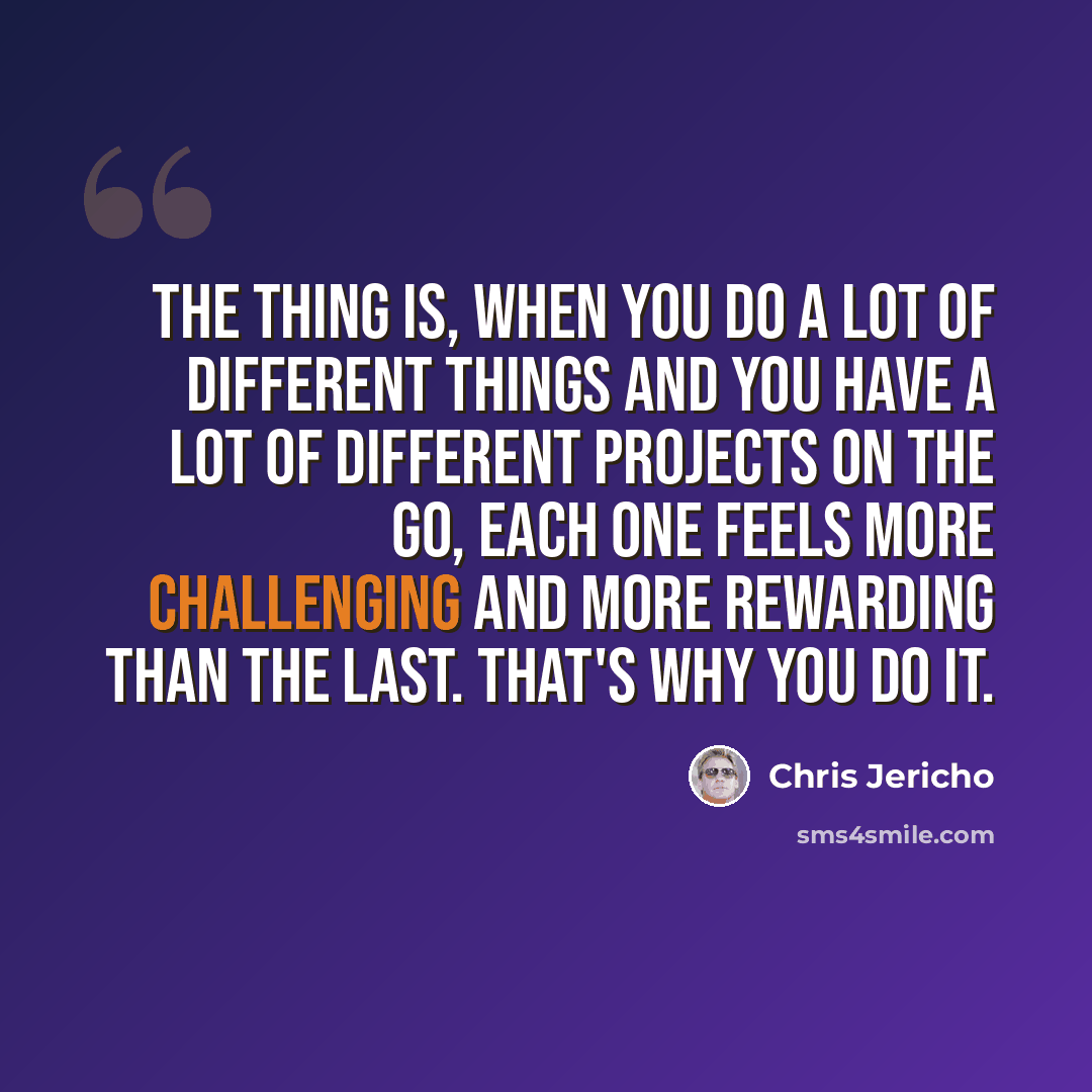 “The thing is, when you do a lot of different things and you have a lot of different projects on the go, each one feels more challenging and more rewarding than the last. That's why you do it.” quote by Chris Jericho