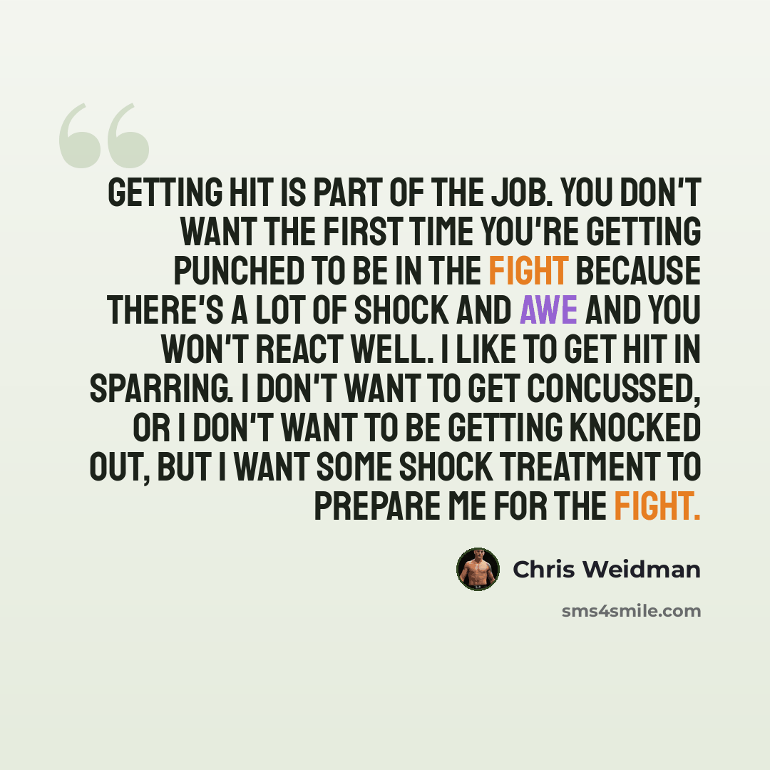 “Getting hit is part of the job. You don't want the first time you're getting punched to be in the fight because there's a lot of shock and awe and you won't react well. I like to get hit in sparring. I don't want to get concussed, or I don't want to be getting knocked out, but I want some shock…” quote by Chris Weidman