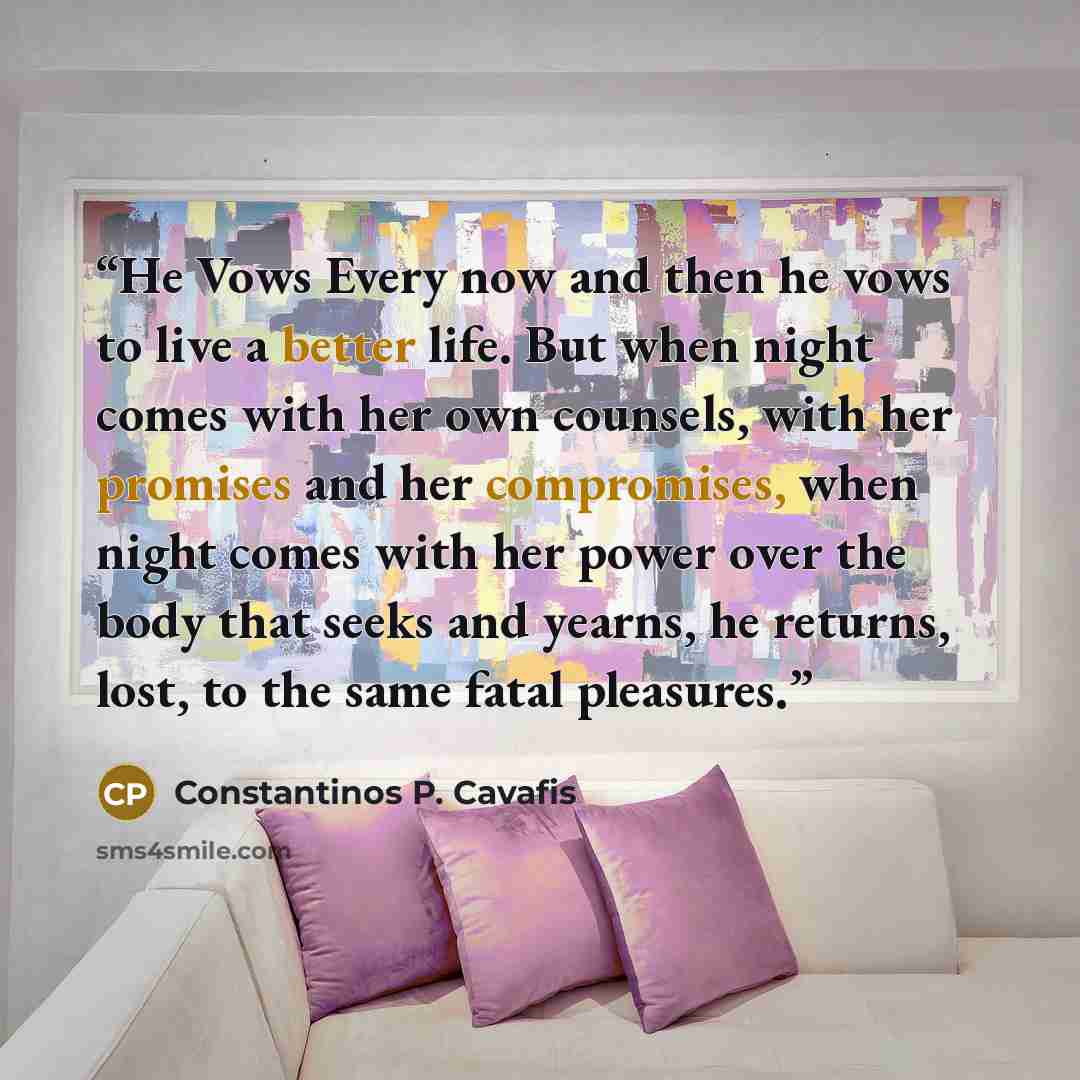“He Vows Every now and then he vows to live a better life. But when night comes with her own counsels, with her promises and her compromises, when night comes with her power over the body that seeks and yearns, he returns, lost, to the same fatal pleasures.” quote by Constantinos P. Cavafis