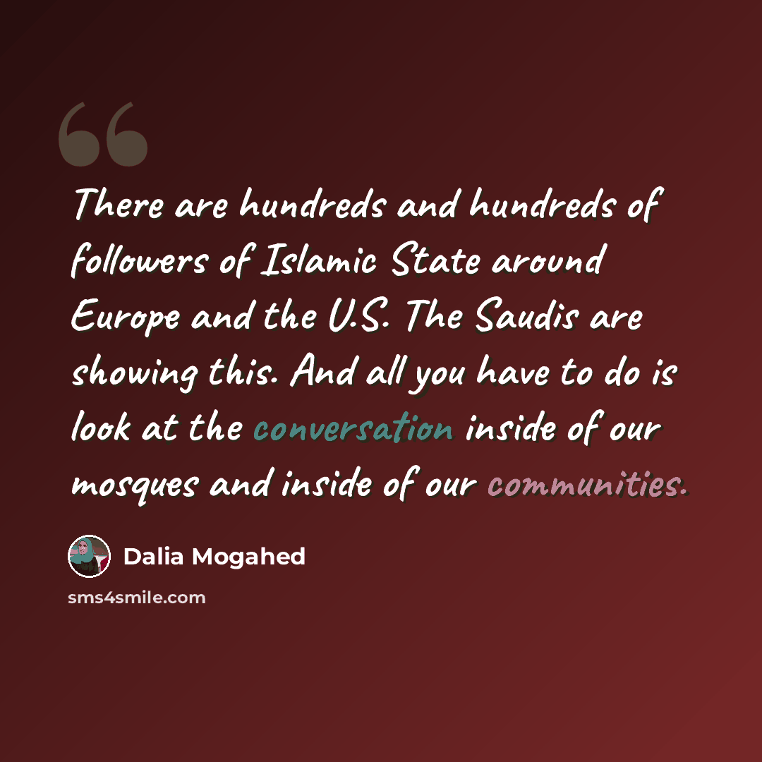 “There are hundreds and hundreds of followers of Islamic State around Europe and the U.S. The Saudis are showing this. And all you have to do is look at the conversation inside of our mosques and inside of our communities.” quote by Dalia Mogahed