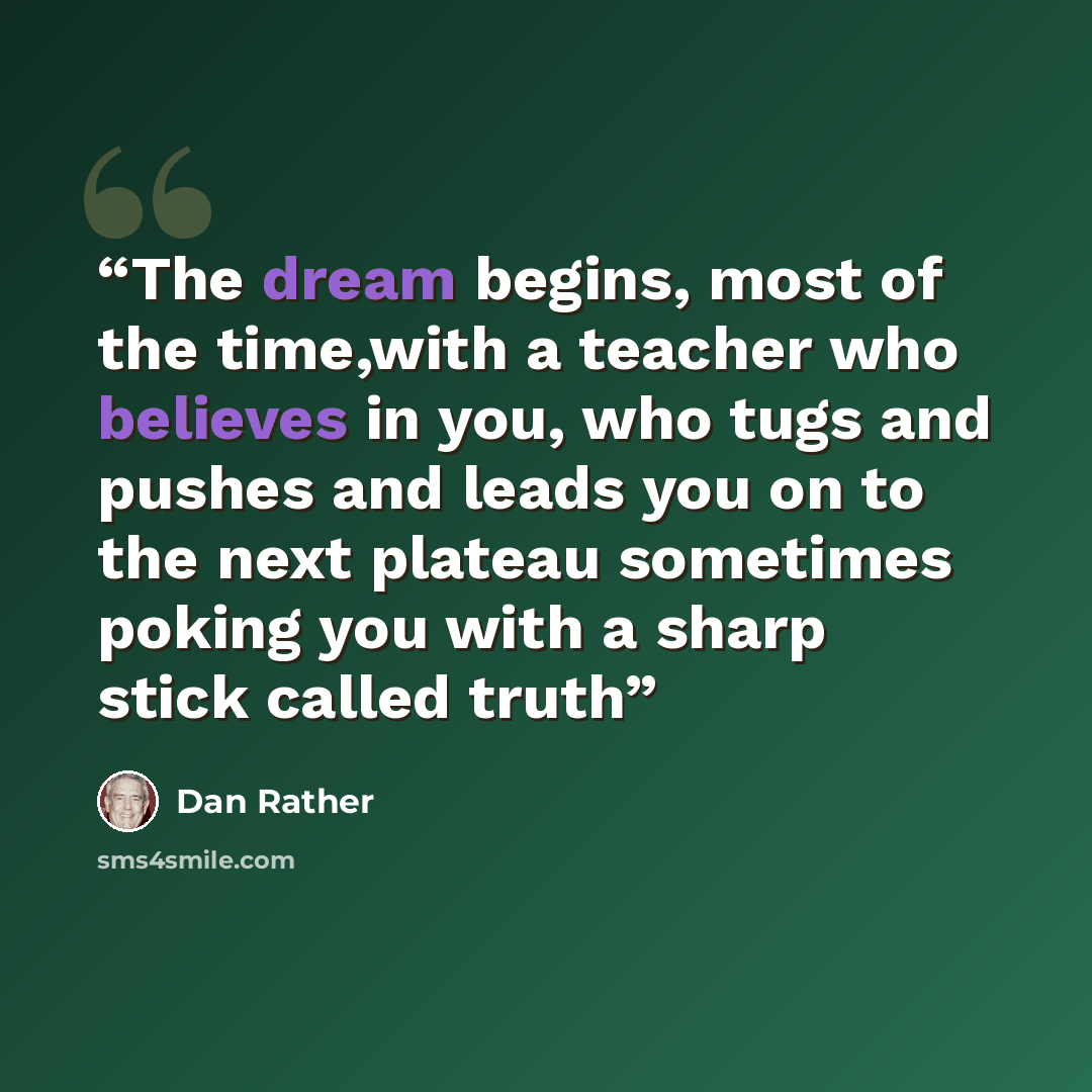 “The dream begins, most of the time,with a teacher who believes in you, who tugs and pushes and leads you on to the next plateau sometimes poking you with a sharp stick called truth” quote by Dan Rather