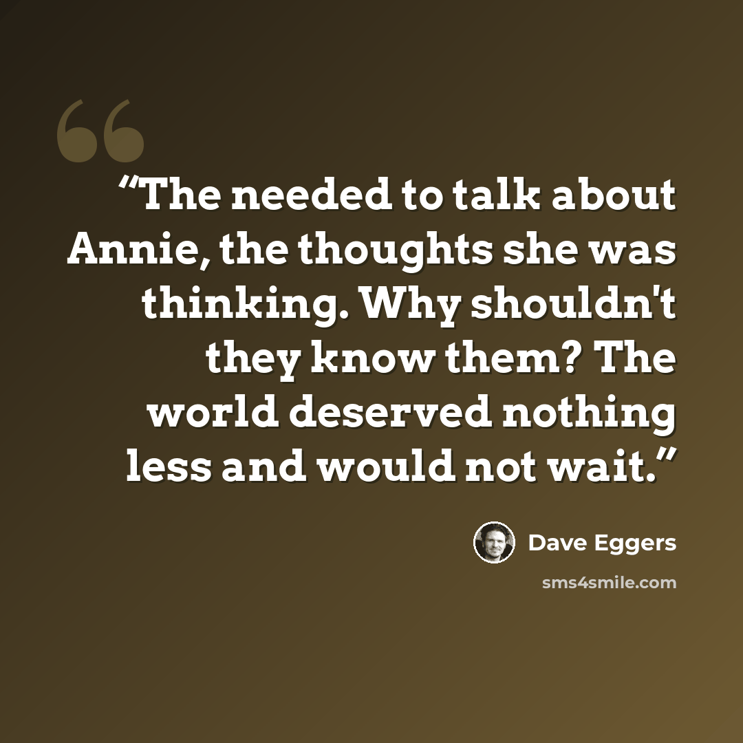 “The needed to talk about Annie, the thoughts she was thinking. Why shouldn't they know them? The world deserved nothing less and would not wait.” quote by Dave Eggers